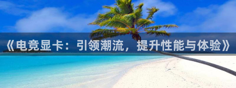 火狐电竞app-官网下载：《电竞显卡：引领潮流，提升性能与体验》
